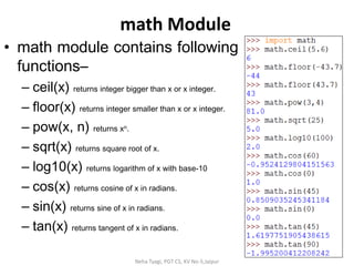math Module
• math module contains following
functions–
– ceil(x) returns integer bigger than x or x integer.
– floor(x) returns integer smaller than x or x integer.
– pow(x, n) returns xn.
– sqrt(x) returns square root of x.
– log10(x) returns logarithm of x with base-10
– cos(x) returns cosine of x in radians.
– sin(x) returns sine of x in radians.
– tan(x) returns tangent of x in radians.
Neha Tyagi, PGT CS, KV No-5,Jaipur
 