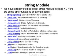 string Module
• We have already studied about string module in class XI. Here
are some other functions of string module.
– String.capitalize() Converts first character to Capital Letter
– String.find() Returns the Lowest Index of Substring
– String.index() Returns Index of Substring
– String.isalnum() Checks Alphanumeric Character
– String.isalpha() Checks if All Characters are Alphabets
– String.isdigit() Checks Digit Characters
– String.islower() Checks if all Alphabets in a String, are Lowercase
– String.isupper() returns if all characters are uppercase characters
– String.join() Returns a Concatenated String
– String.lower() returns lowercased string
– String.upper()returns uppercased string
– len()Returns Length of an Object
– ord()returns Unicode code point for Unicode character
– reversed()returns reversed iterator of a sequence
– slice()creates a slice object specified by range()
Neha Tyagi, PGT CS, KV No-5,Jaipur
 