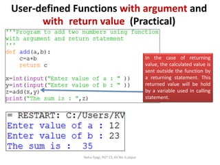 Neha Tyagi, PGT CS, KV No-5,Jaipur
User-defined Functions with argument and
with return value (Practical)
In the case of returning
value, the calculated value is
sent outside the function by
a returning statement. This
returned value will be hold
by a variable used in calling
statement.
 