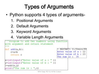 Types of Arguments
• Python supports 4 types of arguments-
1. Positional Arguments
2. Default Arguments
3. Keyword Arguments
4. Variable Length Arguments
Neha Tyagi, PGT CS, KV No-5,Jaipur
 