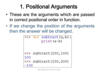 1. Positional Arguments
• These are the arguments which are passed
in correct positional order in function.
• If we change the position of the arguments
then the answer will be changed.
Neha Tyagi, PGT CS, KV No-5,Jaipur
 