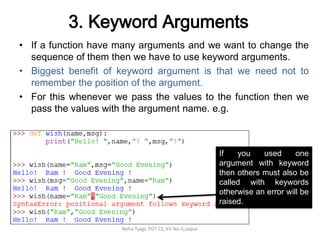 3. Keyword Arguments
• If a function have many arguments and we want to change the
sequence of them then we have to use keyword arguments.
• Biggest benefit of keyword argument is that we need not to
remember the position of the argument.
• For this whenever we pass the values to the function then we
pass the values with the argument name. e.g.
Neha Tyagi, PGT CS, KV No-5,Jaipur
If you used one
argument with keyword
then others must also be
called with keywords
otherwise an error will be
raised.
 