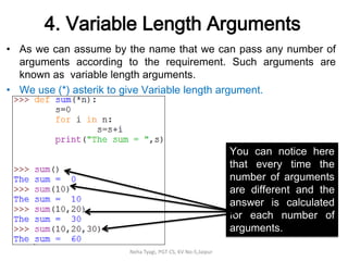 4. Variable Length Arguments
• As we can assume by the name that we can pass any number of
arguments according to the requirement. Such arguments are
known as variable length arguments.
• We use (*) asterik to give Variable length argument.
Neha Tyagi, PGT CS, KV No-5,Jaipur
You can notice here
that every time the
number of arguments
are different and the
answer is calculated
for each number of
arguments.
 