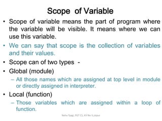 Scope of Variable
• Scope of variable means the part of program where
the variable will be visible. It means where we can
use this variable.
• We can say that scope is the collection of variables
and their values.
• Scope can of two types -
• Global (module)
– All those names which are assigned at top level in module
or directly assigned in interpreter.
• Local (function)
– Those variables which are assigned within a loop of
function.
Neha Tyagi, PGT CS, KV No-5,Jaipur
 