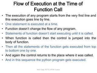 Flow of Execution at the Time of
Function Call
• The execution of any program starts from the very first line and
this execution goes line by line.
• One statement is executed at a time.
• Function doesn’t change the flow of any program.
• Statements of function doesn’t start executing until it is called.
• When function is called then the control is jumped into the
body of function.
• Then all the statements of the function gets executed from top
to bottom one by one.
• And again the control returns to the place where it was called.
• And in this sequence the python program gets executed.
Neha Tyagi, PGT CS, KV No-5,Jaipur
 