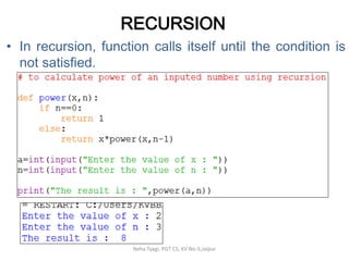 RECURSION
• In recursion, function calls itself until the condition is
not satisfied.
Neha Tyagi, PGT CS, KV No-5,Jaipur
 