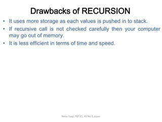 Drawbacks of RECURSION
• It uses more storage as each values is pushed in to stack.
• If recursive call is not checked carefully then your computer
may go out of memory.
• It is less efficient in terms of time and speed.
Neha Tyagi, PGT CS, KV No-5,Jaipur
 