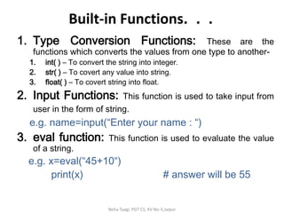 Built-in Functions. . .
1. Type Conversion Functions: These are the
functions which converts the values from one type to another-
1. int( ) – To convert the string into integer.
2. str( ) – To covert any value into string.
3. float( ) – To covert string into float.
2. Input Functions: This function is used to take input from
user in the form of string.
e.g. name=input(“Enter your name : “)
3. eval function: This function is used to evaluate the value
of a string.
e.g. x=eval(“45+10“)
print(x) # answer will be 55
Neha Tyagi, PGT CS, KV No-5,Jaipur
 