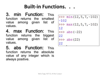 Built-in Functions. . .
3. min Function: This
function returns the smallest
value among given list of
values.
4. max Function: This
function returns the biggest
value among given list of
values.
5. abs Function: This
function returns the absolute
value of any integer which is
always positive.
Neha Tyagi, PGT CS, KV No-5,Jaipur
 