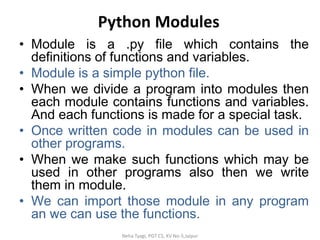 Python Modules
• Module is a .py file which contains the
definitions of functions and variables.
• Module is a simple python file.
• When we divide a program into modules then
each module contains functions and variables.
And each functions is made for a special task.
• Once written code in modules can be used in
other programs.
• When we make such functions which may be
used in other programs also then we write
them in module.
• We can import those module in any program
an we can use the functions.
Neha Tyagi, PGT CS, KV No-5,Jaipur
 