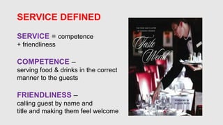 SERVICE DEFINED
SERVICE = competence
+ friendliness
COMPETENCE –
serving food & drinks in the correct
manner to the guests
FRIENDLINESS –
calling guest by name and
title and making them feel welcome
 
