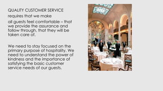 QUALITY CUSTOMER SERVICE
requires that we make
all guests feel comfortable – that
we provide the assurance and
follow through, that they will be
taken care of.
We need to stay focused on the
primary purpose of hospitality. We
need to understand the power of
kindness and the importance of
satisfying the basic customer
service needs of our guests.
 