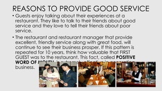 REASONS TO PROVIDE GOOD SERVICE
• Guests enjoy talking about their experiences at a
restaurant. They like to talk to their friends about good
service and they love to tell their friends about poor
service.
• The restaurant and restaurant manager that provide
excellent, friendly service along with great food, will
continue to see their business prosper. If this pattern is
repeated for 10 years, think how valuable that FIRST
GUEST was to the restaurant. This fact, called POSITIVE
WORD OF MOUTH, is extremely effective in generating
business.
 