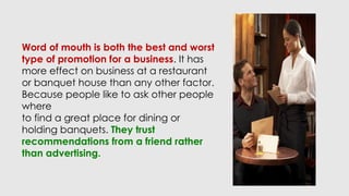 Word of mouth is both the best and worst
type of promotion for a business. It has
more effect on business at a restaurant
or banquet house than any other factor.
Because people like to ask other people
where
to find a great place for dining or
holding banquets. They trust
recommendations from a friend rather
than advertising.
 