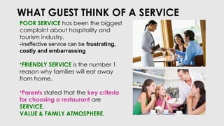 WHAT GUEST THINK OF A SERVICE
POOR SERVICE has been the biggest
complaint about hospitality and
tourism industry.
-Ineffective service can be frustrating,
costly and embarrassing
•FRIENDLY SERVICE is the number 1
reason why families will eat away
from home.
•Parents stated that the key criteria
for choosing a restaurant are
SERVICE,
VALUE & FAMILY ATMOSPHERE.
 