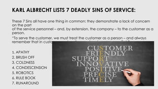 KARL ALBRECHT LISTS 7 DEADLY SINS OF SERVICE:
These 7 Sins all have one thing in common: they demonstrate a lack of concern
on the part
of the service personnel – and, by extension, the company – to the customer as a
person.
“To serve the customer, we must treat the customer as a person – and always
remember that in customer service, the word customer comes first.”
1. APATHY
2. BRUSH OFF
3. COLDNESS
4. CONDESCENSION
5. ROBOTICS
6. RULE BOOK
7. RUNAROUND
 