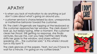 APATHY
• Is when you lack of motivation to do anything or just
don’t care about what’s going on around you.
• customer service is characterized by slow, unresponsive,
or inattentive behavior toward the customer.
EX: The clerk’s fingernails are tapping at the keyboard as
the customer approaches her window. The clerk doesn’t
look up, but keeps typing. After a moment, the customer
clears her throat. Still getting no response, she finally
ventures, Excuse me, can you help me?The clerk finally
shifts her gaze to the window, and stares without
speaking. Ah… the customer said,” Is this where I should
turn in this form”?
The clerk glances at the papers. Yeah, but you’ll have to
wait for a minute. I’m going on my coffee break.”
 