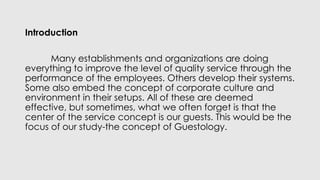 Introduction
Many establishments and organizations are doing
everything to improve the level of quality service through the
performance of the employees. Others develop their systems.
Some also embed the concept of corporate culture and
environment in their setups. All of these are deemed
effective, but sometimes, what we often forget is that the
center of the service concept is our guests. This would be the
focus of our study-the concept of Guestology.
 