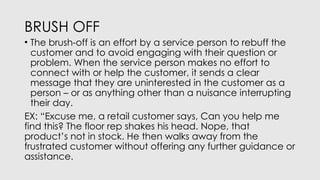 BRUSH OFF
• The brush-off is an effort by a service person to rebuff the
customer and to avoid engaging with their question or
problem. When the service person makes no effort to
connect with or help the customer, it sends a clear
message that they are uninterested in the customer as a
person – or as anything other than a nuisance interrupting
their day.
EX: “Excuse me, a retail customer says, Can you help me
find this? The floor rep shakes his head. Nope, that
product’s not in stock. He then walks away from the
frustrated customer without offering any further guidance or
assistance.
 
