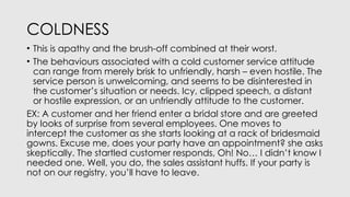 COLDNESS
• This is apathy and the brush-off combined at their worst.
• The behaviours associated with a cold customer service attitude
can range from merely brisk to unfriendly, harsh – even hostile. The
service person is unwelcoming, and seems to be disinterested in
the customer’s situation or needs. Icy, clipped speech, a distant
or hostile expression, or an unfriendly attitude to the customer.
EX: A customer and her friend enter a bridal store and are greeted
by looks of surprise from several employees. One moves to
intercept the customer as she starts looking at a rack of bridesmaid
gowns. Excuse me, does your party have an appointment? she asks
skeptically. The startled customer responds, Oh! No… I didn’t know I
needed one. Well, you do, the sales assistant huffs. If your party is
not on our registry, you’ll have to leave.
 