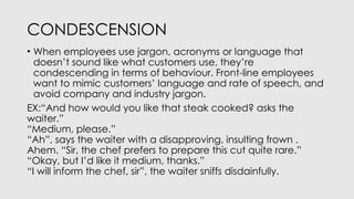 CONDESCENSION
• When employees use jargon, acronyms or language that
doesn’t sound like what customers use, they’re
condescending in terms of behaviour. Front-line employees
want to mimic customers’ language and rate of speech, and
avoid company and industry jargon.
EX:“And how would you like that steak cooked? asks the
waiter.”
“Medium, please.”
“Ah”, says the waiter with a disapproving, insulting frown .
Ahem. “Sir, the chef prefers to prepare this cut quite rare.”
“Okay, but I’d like it medium, thanks.”
“I will inform the chef, sir”, the waiter sniffs disdainfully.
 