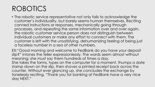 ROBOTICS
• The robotic service representative not only fails to acknowledge the
customer’s individuality, but barely seems human themselves. Reciting
canned instructions or responses, mechanically going through
processes, and repeating the same information over and over again,
the robotic customer service person does not distinguish between
individual customers or make any effort to connect with them. The
customer is left with the unsatisfying, dehumanizing feeling of being just
a faceless number in a sea of other numbers.
EX:“Good morning and welcome to FedBank do you have your deposit
slip?” intones the teller expressionlessly. The words seem almost without
meaning; she must say them hundreds of times a day.
She takes the forms, types on the computer for a moment, thumps a date
stamp down on the slip, then shoves a printed receipt back across the
counter. Without ever glancing up, she concludes the exchange by
tonelessly reciting, “Thank you for banking at FedBank have a very nice
day NEXT.”
 