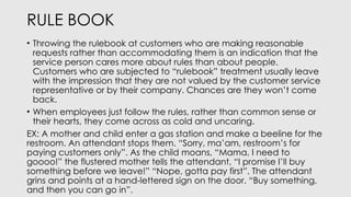 RULE BOOK
• Throwing the rulebook at customers who are making reasonable
requests rather than accommodating them is an indication that the
service person cares more about rules than about people.
Customers who are subjected to “rulebook” treatment usually leave
with the impression that they are not valued by the customer service
representative or by their company. Chances are they won’t come
back.
• When employees just follow the rules, rather than common sense or
their hearts, they come across as cold and uncaring.
EX: A mother and child enter a gas station and make a beeline for the
restroom. An attendant stops them. “Sorry, ma’am, restroom’s for
paying customers only”. As the child moans, “Mama, I need to
goooo!” the flustered mother tells the attendant, “I promise I’ll buy
something before we leave!” “Nope, gotta pay first”. The attendant
grins and points at a hand-lettered sign on the door. “Buy something,
and then you can go in”.
 