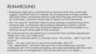 RUNAROUND
• Employees might give customers the run-around when they continually
suggest customers look at a website, fill out paperwork or make another
call. Many times, employees need to walk them through what they need to
do. Eventually, customers will be able to figure it out for themselves.
• The “run-around” treatment often involves passing a customer issue off to
someone else, or otherwise obfuscating or delaying a solution until the
customer isn’t sure who they should be talking to, what the problem is, or
whether anyone will be able to find a solution.
EX: A phone service rep picked up a connection from another department.
“Hello, this is Lisa, can I help you?”
“Lisa?” the customer said in a confused voice. “This is Ernie… didn’t I just talk
to you?”
Ernie… “oh, yes, I sent you to accounts receivable, didn’t I?”
“Yes”, sighed Ernie, “and then they sent me to the warehouse, and the
warehouse sent me to order processing, and order processing said they were
escalating me to management, and connected me to you again ”
…͟
 