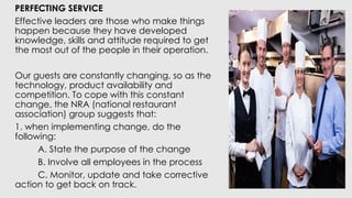 PERFECTING SERVICE
Effective leaders are those who make things
happen because they have developed
knowledge, skills and attitude required to get
the most out of the people in their operation.
Our guests are constantly changing, so as the
technology, product availability and
competition. To cope with this constant
change, the NRA (national restaurant
association) group suggests that:
1. when implementing change, do the
following:
A. State the purpose of the change
B. Involve all employees in the process
C. Monitor, update and take corrective
action to get back on track.
 
