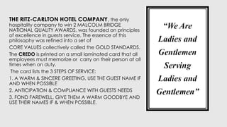 THE RITZ-CARLTON HOTEL COMPANY, the only
hospitality company to win 2 MALCOLM BRIDGE
NATIONAL QUALITY AWARDS, was founded on principles
of excellence in guests service. The essence of this
philosophy was refined into a set of
CORE VALUES collectively called the GOLD STANDARDS.
The CREDO is printed on a small laminated card that all
employees must memorize or carry on their person at all
times when on duty.
The card lists the 3 STEPS OF SERVICE:
1. A WARM & SINCERE GREETING, USE THE GUEST NAME IF
AND WHEN POSSIBLE
2. ANTICIPATION & COMPLIANCE WITH GUESTS NEEDS
3. FOND FAREWELL, GIVE THEM A WARM GOODBYE AND
USE THEIR NAMES IF & WHEN POSSIBLE.
 