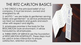 THE RITZ CARLTON BASICS
1. THE CREDO is the principal belief of our
company. It must be known, owned and
energized by all.
2. MOTTO “ we are ladies & gentlemen serving
ladies and gentlemen” as service professionals,
we treat our residents and guests and each
other with respect and dignity.
3. employees promise is the basis for the
RITZCARLTON work environment. It will be
honoured by all employees.
4. THREE STEPS OF SERVICE are the foundation
of RITZCARLTON HOSPITALITY. These steps must
be used in every interaction to ensure
satisfaction, retention and loyalty.
 