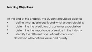 Learning Objectives
At the end of this chapter, the students should be able to:
 define what guestology is and what a guestologist is;
 determine the predictors of customer expectation;
 determine the importance of service in the industry
 identify the different types of customers; and
determine who defines value and quality.
 