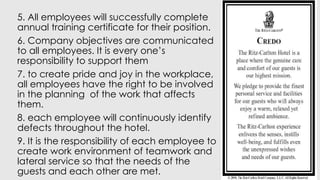 5. All employees will successfully complete
annual training certificate for their position.
6. Company objectives are communicated
to all employees. It is every one’s
responsibility to support them
7. to create pride and joy in the workplace,
all employees have the right to be involved
in the planning of the work that affects
them.
8. each employee will continuously identify
defects throughout the hotel.
9. It is the responsibility of each employee to
create work environment of teamwork and
lateral service so that the needs of the
guests and each other are met.
 