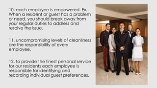 10. each employee is empowered. Ex.
When a resident or guest has a problem
or need, you should break away from
your regular duties to address and
resolve the issue.
11. uncompromising levels of cleanliness
are the responsibility of every
employee.
12. to provide the finest personal service
for our residents each employee is
responsible for identifying and
recording individual guest preferences.
 