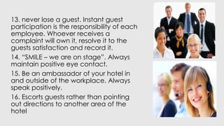 13. never lose a guest. Instant guest
participation is the responsibility of each
employee. Whoever receives a
complaint will own it, resolve it to the
guests satisfaction and record it.
14. “SMILE – we are on stage”. Always
maintain positive eye contact.
15. Be an ambassador of your hotel in
and outside of the workplace. Always
speak positively.
16. Escorts guests rather than pointing
out directions to another area of the
hotel
 