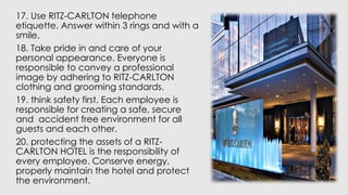 17. Use RITZ-CARLTON telephone
etiquette. Answer within 3 rings and with a
smile.
18. Take pride in and care of your
personal appearance. Everyone is
responsible to convey a professional
image by adhering to RITZ-CARLTON
clothing and grooming standards.
19. think safety first. Each employee is
responsible for creating a safe, secure
and accident free environment for all
guests and each other.
20. protecting the assets of a RITZ-
CARLTON HOTEL is the responsibility of
every employee. Conserve energy,
properly maintain the hotel and protect
the environment.
 
