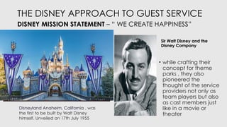 THE DISNEY APPROACH TO GUEST SERVICE
DISNEY MISSION STATEMENT – “ WE CREATE HAPPINESS”
Sir Walt Disney and the
Disney Company
• while crafting their
concept for theme
parks , they also
pioneered the
thought of the service
providers not only as
team players but also
as cast members just
like in a movie or
theater
Disneyland Anaheim, California , was
the first to be built by Walt Disney
himself. Unveiled on 17th July 1955
 