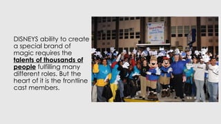 DISNEYS ability to create
a special brand of
magic requires the
talents of thousands of
people fulfilling many
different roles. But the
heart of it is the frontline
cast members.
 