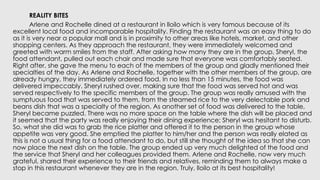 REALITY BITES
Arlene and Rochelle dined at a restaurant in lloilo which is very famous because of its
excellent local food and incomparable hospitality. Finding the restaurant was an easy thing to do
as it is very near a popular mall and is in proximity to other areas like hotels, market, and other
shopping centers. As they approach the restaurant, they were immediately welcomed and
greeted with warm smiles from the staff. After asking how many they are in the group, Sheryl, the
food attendant, pulled out each chair and made sure that everyone was comfortably seated.
Right after, she gave the menu to each of the members of the group and gladly mentioned their
specialties of the day. As Arlene and Rochelle, together with the other members of the group, are
already hungry, they immediately ordered food. In no less than 15 minutes, the food was
delivered impeccably. Sheryl rushed over, making sure that the food was served hot and was
served respectively to the specific members of the group. The group was really amused with the
sumptuous food that was served to them, from the steamed rice to the very delectable pork and
beans dish that was a specialty of the region. As another set of food was delivered to the table,
Sheryl became puzzled. There was no more space on the table where the dish will be placed and
it seemed that the party was really enjoying their dining experience; Sheryl was hesitant to disturb.
So, what she did was to grab the rice platter and offered it to the person in the group whose
appetite was very good. She emptied the platter to him/her and the person was really elated as
this is not a usual thing for a food attendant to do, but still she thought of the idea so that she can
now place the next dish on the table. The group ended up very much delighted of the food and
the service that Sheryl and her colleagues provided them. Arlene and Rochelle, now very much
grateful, shared their experience to their friends and relatives, reminding them to always make a
stop in this restaurant whenever they are in the region. Truly, lloilo at its best hospitality!
 