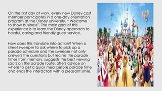 On the first day at work, every new Disney cast
member participates in a one-day orientation
program at the Disney university, “ Welcome
to show business”. The main goal of this
experience is to learn the Disney approach to
helpful, caring and friendly guest service.
How does this translate into action? When a
street sweeper to ask where to pick up a
parade schedule and the sweeper not only
answers the questions but recites the parade
times from memory, suggests the best viewing
spots on the parade route, offers advice on
where to get a quick meal before parade time
and ends the interaction with a pleasant smile.
 