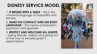 DISNESY SERVICE MODEL
1. IT BEGINS WITH A SMILE – this is the
universal language of hospitality and
service.
2. MAKE EYE CONTACT AND USE BODY
LANGUAGE – this means anticipation,
approach and gestures
3. RESPECT AND WELCOME ALL GUESTS
– being friendly, helpful and going out
of the way to exceed guest’s
expectations
 
