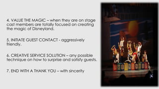 4. VALUE THE MAGIC – when they are on stage
cast members are totally focused on creating
the magic of Disneyland.
5. INITIATE GUEST CONTACT - aggressively
friendly.
6. CREATIVE SERVICE SOLUTION – any possible
technique on how to surprise and satisfy guests.
7. END WITH A THANK YOU – with sincerity
 