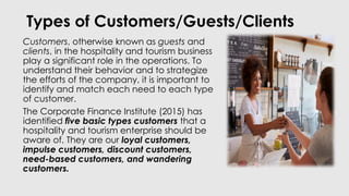 Types of Customers/Guests/Clients
Customers, otherwise known as guests and
clients, in the hospitality and tourism business
play a significant role in the operations. To
understand their behavior and to strategize
the efforts of the company, it is important to
identify and match each need to each type
of customer.
The Corporate Finance Institute (2015) has
identified five basic types customers that a
hospitality and tourism enterprise should be
aware of. They are our loyal customers,
impulse customers, discount customers,
need-based customers, and wandering
customers.
 