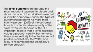 The loyal customers are actually the
most important segment to please and
should be one of the priorities in mind of
a specific company. Usually, this type of
customers represents no more than
twenty percent (20%) of the customer
base but actually drives majority of the
sales revenues. Because of this, it is
important to note that a loyal customer
values a product heavily. Furthermore,
they are more likely to be the bearers of
positive word of mouth (WOM) and
likely to recommend the company's
service products.
 