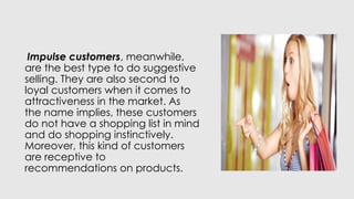 Impulse customers, meanwhile,
are the best type to do suggestive
selling. They are also second to
loyal customers when it comes to
attractiveness in the market. As
the name implies, these customers
do not have a shopping list in mind
and do shopping instinctively.
Moreover, this kind of customers
are receptive to
recommendations on products.
 