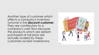 Another type of customer which
affects a company's inventory
turnover is the discount customer.
They are contributory to a
company's cash flow because
the products which are seldom
purchased at full price are
actually availed by these
customers as best markdowns.
 