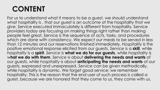 CONTENT
For us to understand what it means to be a guest, we should understand
what hospitality is , that our guest is an outcome of the hospitality that we
give. Service executed immaculately is different from hospitality. Service
providers today are focusing on making things right rather than making
people feel great. Service is the sequence of acts, tasks, and procedures
which are done with consistency. We expect our meals to be served in less
than 12 minutes and our reservations finished immediately. Hospitality is the
positive emotional response elicited from our guests. Service is a skill, while
hospitality is a spirit. Service is what we do for our guests, while hospitality is
what we do with them. Service is about delivering the needs and wants of
our guests, while hospitality is about anticipating the needs and wants of our
guests, expressed and unexpressed. Service can be given methodically,
while hospitality is dynamic. We forget good service; we remember
hospitality. This is the reason that the end user of such process is called a
guest, because we are honored that they come to us, they come with us.
 