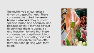 The fourth type of customer is
driven by a specific need. These
customers are called the need-
based customers. They buy for a
specific reason and occasion, and
because of this, it may be difficult
to convince them to upsell. It is
also important to note that these
customers are adept in avoiding
any attempt or upselling and that
they will immediately leave after
they are done getting what they
need.
 