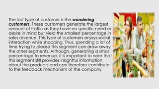 The last type of customer is the wandering
customers. These customers generate the largest
amount of traffic as they have no specific need or
desire in mind but yield the smallest percentage in
sales revenue. This type of customers enjoys social
interaction while shopping. Thus, spending a lot of
time trying to please this segment can draw away
the other segments. Although, generating a small
percentage to revenue, it is important to note that
this segment still provides insightful information
about the products and can therefore contribute
to the feedback mechanism of the company
 