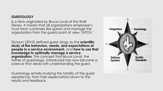 GUESTOLOGY
Is a term originated by Bruce Laval of the Walt
Disney. It means that all organizations employee’s
must treat customers like guests and manage the
organization from the guests point of view.’GPOV.’
Dickson (2010) defined guest ology as the scientific
study of the behaviors, needs, and expectations of
people in a service environment, and how to use that
knowledge to optimally manage a service
organization. The concept that Bruce Laval, the
father of guestology, introduced has now become a
science that deals with understanding the guest.
Guestology entails studying the totality of the guest
experience, from their expectations down to the
results and feedback.
 